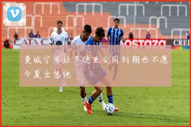 曼城宁可让罗德里合同到期也不愿今夏出售他
